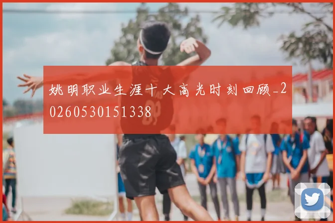 姚明职业生涯十大高光时刻回顾_20260530151338
