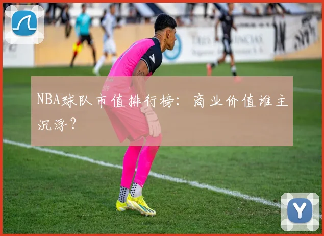 NBA球队市值排行榜：商业价值谁主沉浮？