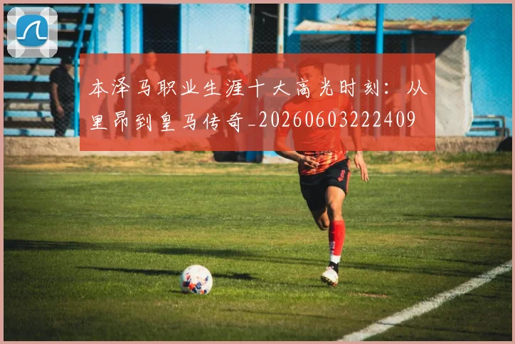 本泽马职业生涯十大高光时刻：从里昂到皇马传奇_20260603222409