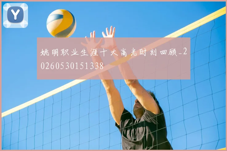 姚明职业生涯十大高光时刻回顾_20260530151338