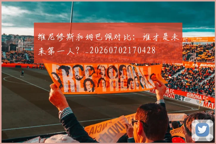 维尼修斯和姆巴佩对比:谁才是未来第一人?_20260702170428